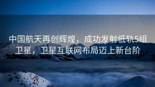 中國(guó)航天再創(chuàng)輝煌，成功發(fā)射低軌5組衛(wèi)星，衛(wèi)星互聯(lián)網(wǎng)布局邁上新臺(tái)階