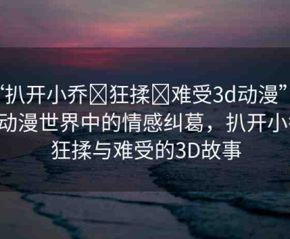 “扒開(kāi)小喬?狂揉?難受3d動(dòng)漫”探索動(dòng)漫世界中的情感糾葛，扒開(kāi)小喬、狂揉與難受的3D故事