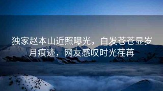 獨(dú)家趙本山近照曝光，白發(fā)蒼蒼顯歲月痕跡，網(wǎng)友感嘆時(shí)光荏苒