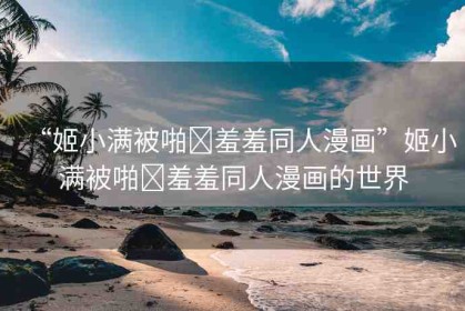 “姬小滿(mǎn)被啪?羞羞同人漫畫(huà)”姬小滿(mǎn)被啪?羞羞同人漫畫(huà)的世界