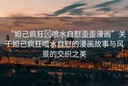 “妲己瘋狂?噴水自慰歪歪漫畫(huà)”關(guān)于妲己瘋狂噴水自慰的漫畫(huà)故事與風(fēng)景的交織之美