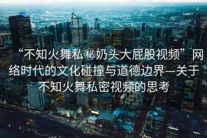 “不知火舞私秘奶頭大屁股視頻”網(wǎng)絡(luò)時(shí)代的文化碰撞與道德邊界—關(guān)于不知火舞私密視頻的思考